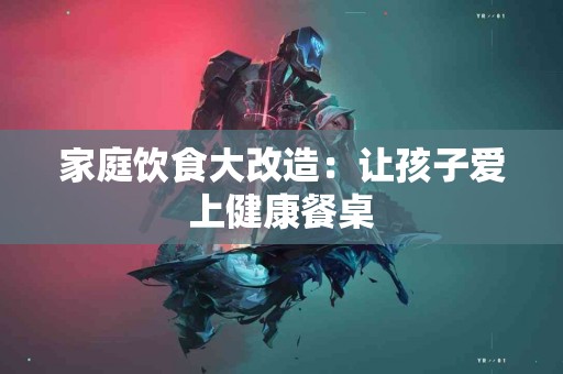 家庭饮食大改造：让孩子爱上健康餐桌
