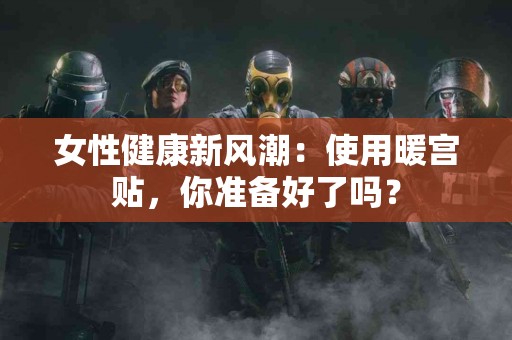 女性健康新风潮：使用暖宫贴，你准备好了吗？