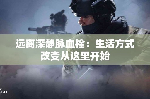 远离深静脉血栓：生活方式改变从这里开始