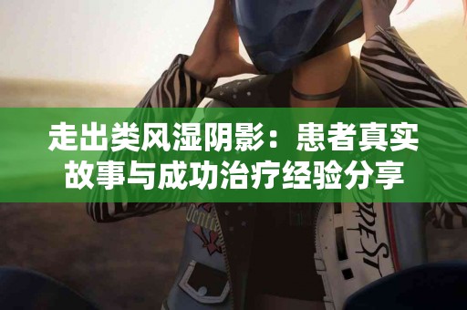 走出类风湿阴影：患者真实故事与成功治疗经验分享