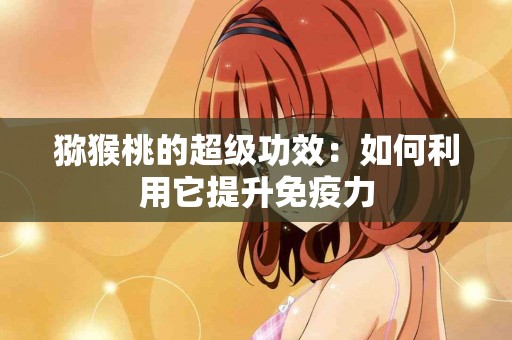 猕猴桃的超级功效：如何利用它提升免疫力