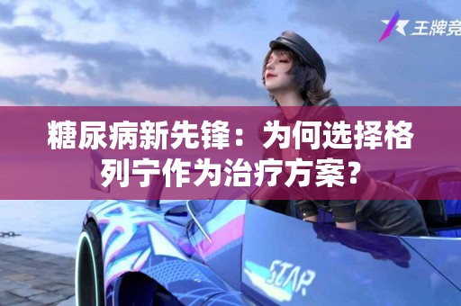 糖尿病新先锋：为何选择格列宁作为治疗方案？
