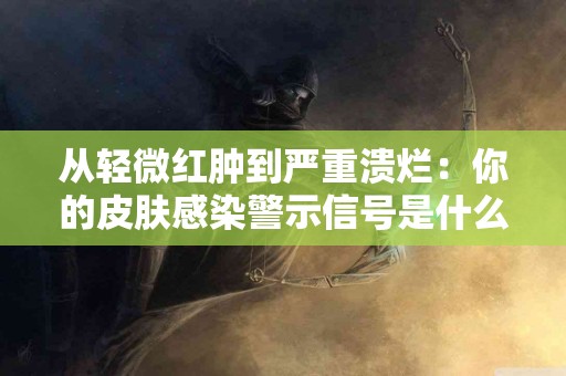 从轻微红肿到严重溃烂：你的皮肤感染警示信号是什么？
