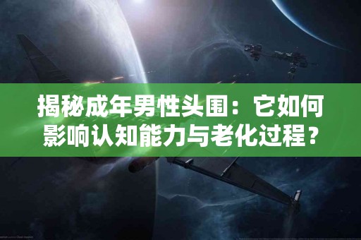 揭秘成年男性头围：它如何影响认知能力与老化过程？