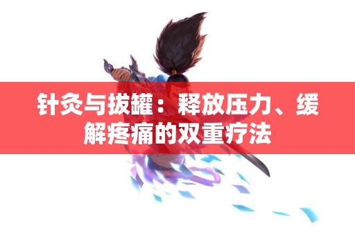 针灸与拔罐：释放压力、缓解疼痛的双重疗法
