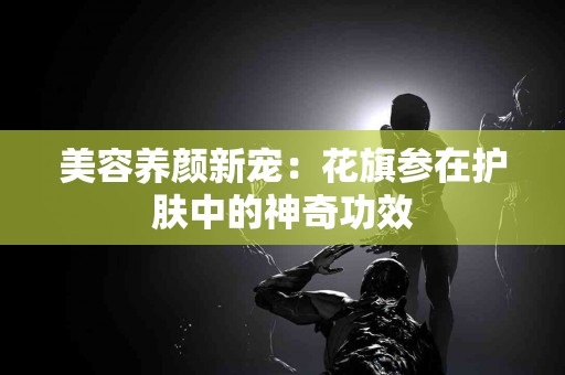 美容养颜新宠：花旗参在护肤中的神奇功效