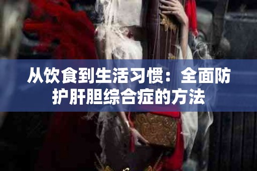 从饮食到生活习惯：全面防护肝胆综合症的方法