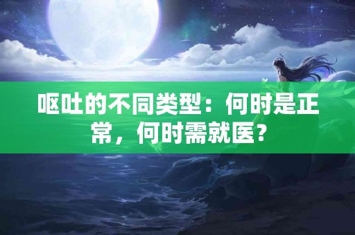 呕吐的不同类型：何时是正常，何时需就医？