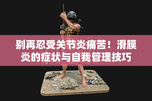 别再忍受关节炎痛苦！滑膜炎的症状与自我管理技巧
