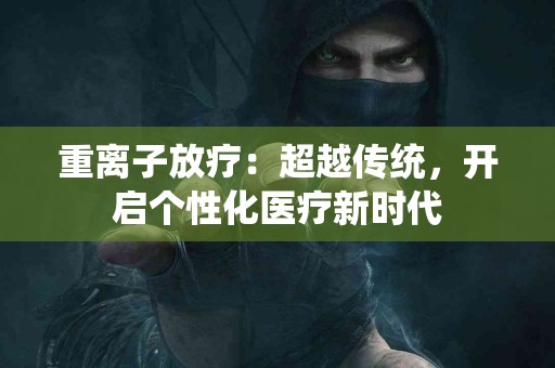 重离子放疗：超越传统，开启个性化医疗新时代