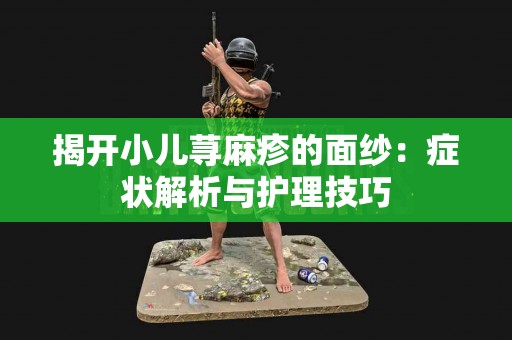 揭开小儿荨麻疹的面纱：症状解析与护理技巧