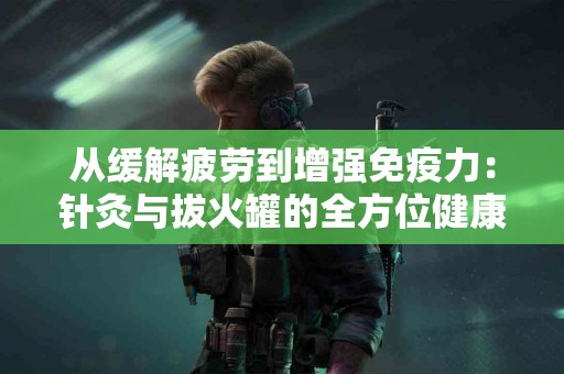 从缓解疲劳到增强免疫力：针灸与拔火罐的全方位健康益处