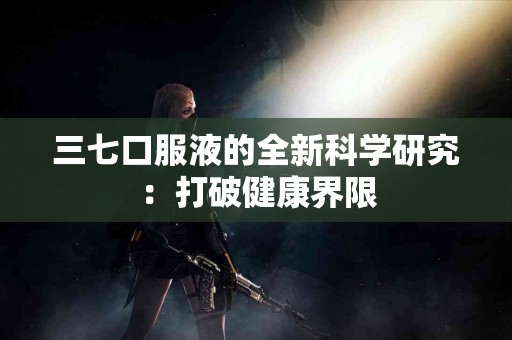 三七口服液的全新科学研究：打破健康界限