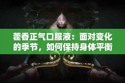 藿香正气口服液：面对变化的季节，如何保持身体平衡与舒适！