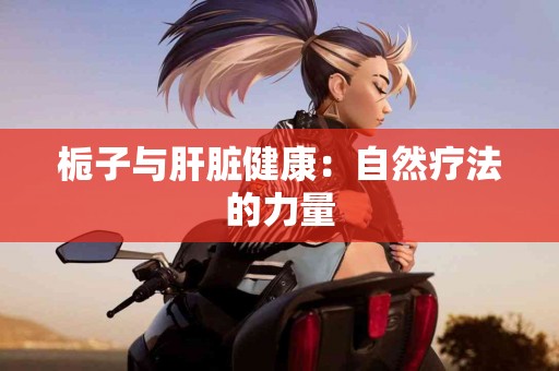 栀子与肝脏健康：自然疗法的力量