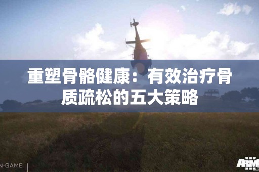重塑骨骼健康：有效治疗骨质疏松的五大策略