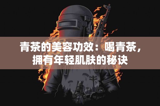 青茶的美容功效：喝青茶，拥有年轻肌肤的秘诀