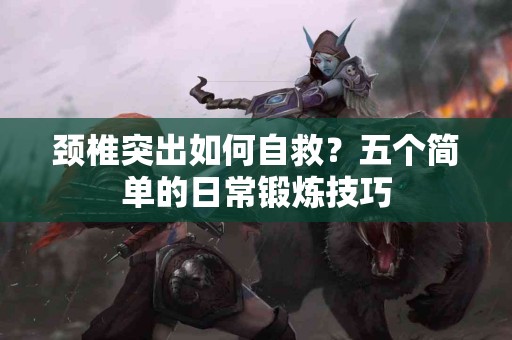 颈椎突出如何自救？五个简单的日常锻炼技巧