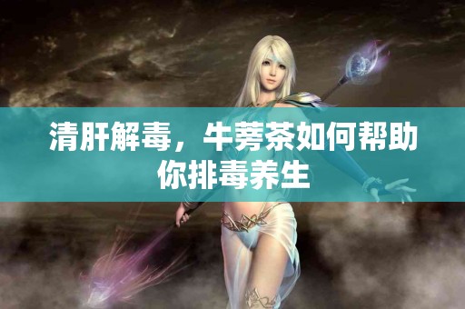 清肝解毒，牛蒡茶如何帮助你排毒养生