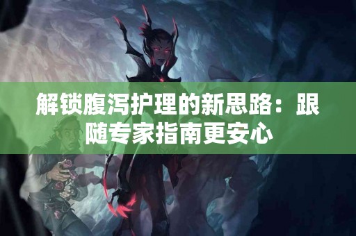 解锁腹泻护理的新思路：跟随专家指南更安心