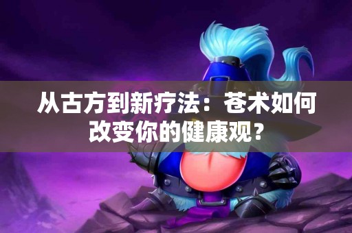 从古方到新疗法：苍术如何改变你的健康观？