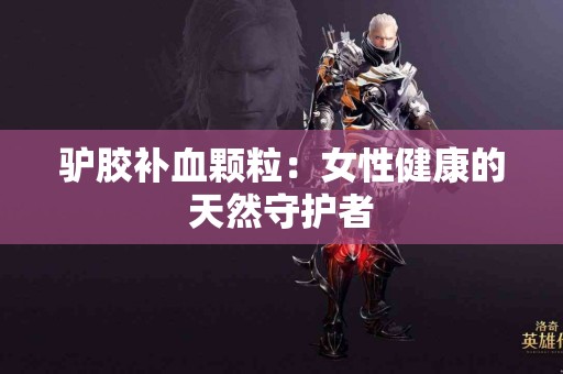 驴胶补血颗粒：女性健康的天然守护者