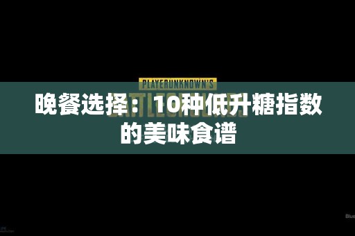 晚餐选择：10种低升糖指数的美味食谱