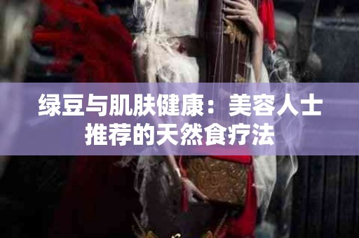 绿豆与肌肤健康：美容人士推荐的天然食疗法