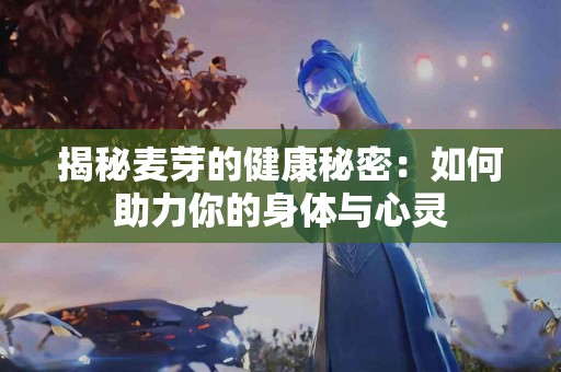 揭秘麦芽的健康秘密：如何助力你的身体与心灵