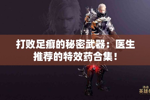 打败足癣的秘密武器：医生推荐的特效药合集！