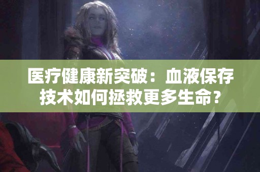 医疗健康新突破：血液保存技术如何拯救更多生命？
