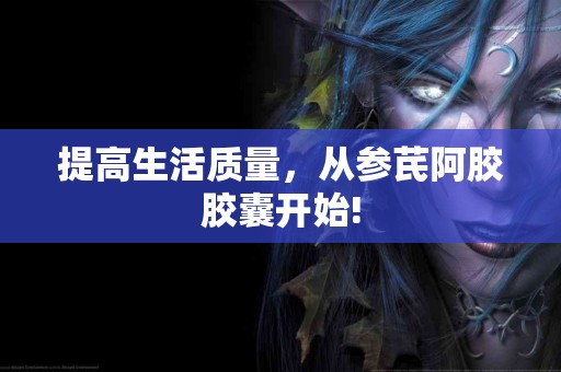 提高生活质量，从参芪阿胶胶囊开始!