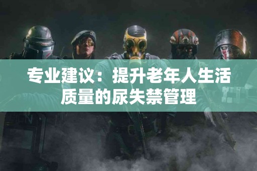 专业建议：提升老年人生活质量的尿失禁管理