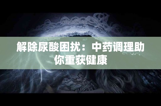 解除尿酸困扰：中药调理助你重获健康
