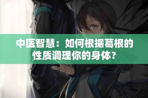 中医智慧：如何根据葛根的性质调理你的身体？