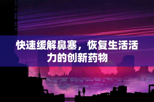 快速缓解鼻塞，恢复生活活力的创新药物