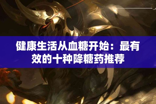 健康生活从血糖开始：最有效的十种降糖药推荐
