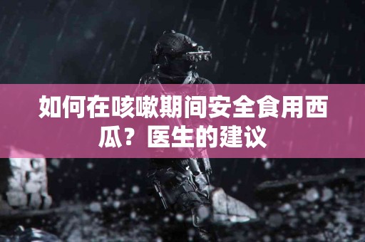 如何在咳嗽期间安全食用西瓜？医生的建议