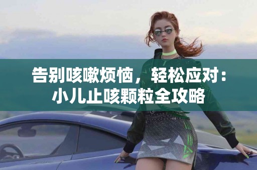 告别咳嗽烦恼，轻松应对：小儿止咳颗粒全攻略