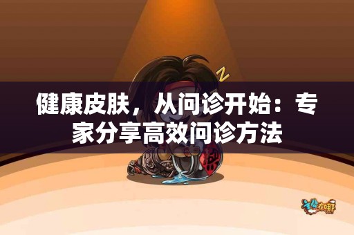 健康皮肤，从问诊开始：专家分享高效问诊方法