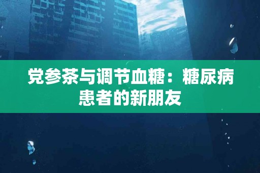 党参茶与调节血糖：糖尿病患者的新朋友