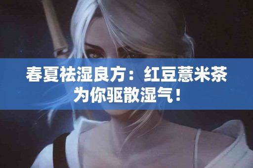 春夏祛湿良方：红豆薏米茶为你驱散湿气！