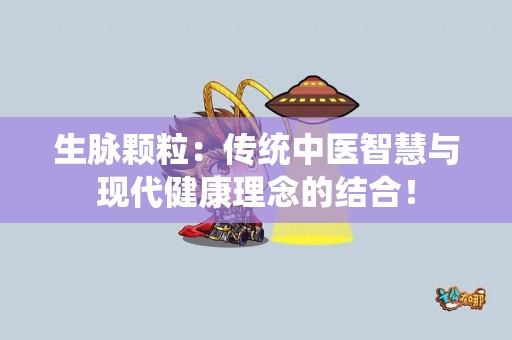 生脉颗粒：传统中医智慧与现代健康理念的结合！