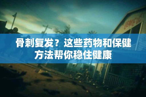 骨刺复发？这些药物和保健方法帮你稳住健康
