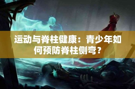 运动与脊柱健康：青少年如何预防脊柱侧弯？