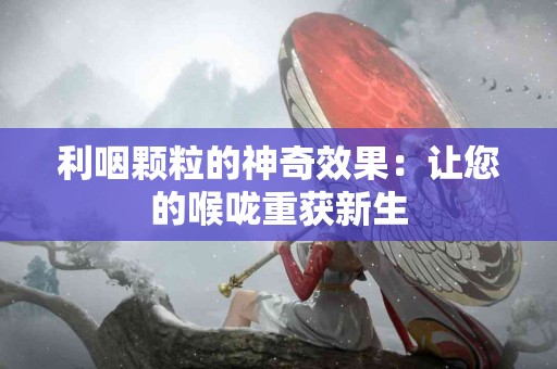 利咽颗粒的神奇效果：让您的喉咙重获新生
