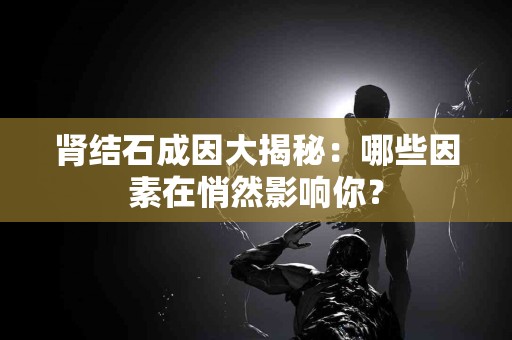 肾结石成因大揭秘：哪些因素在悄然影响你？