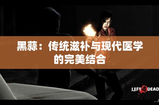 黑蒜：传统滋补与现代医学的完美结合