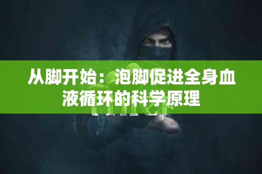 从脚开始：泡脚促进全身血液循环的科学原理