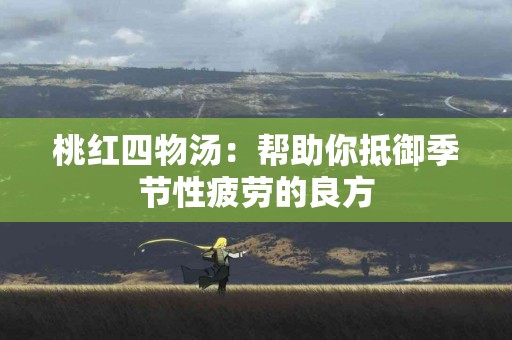 桃红四物汤：帮助你抵御季节性疲劳的良方